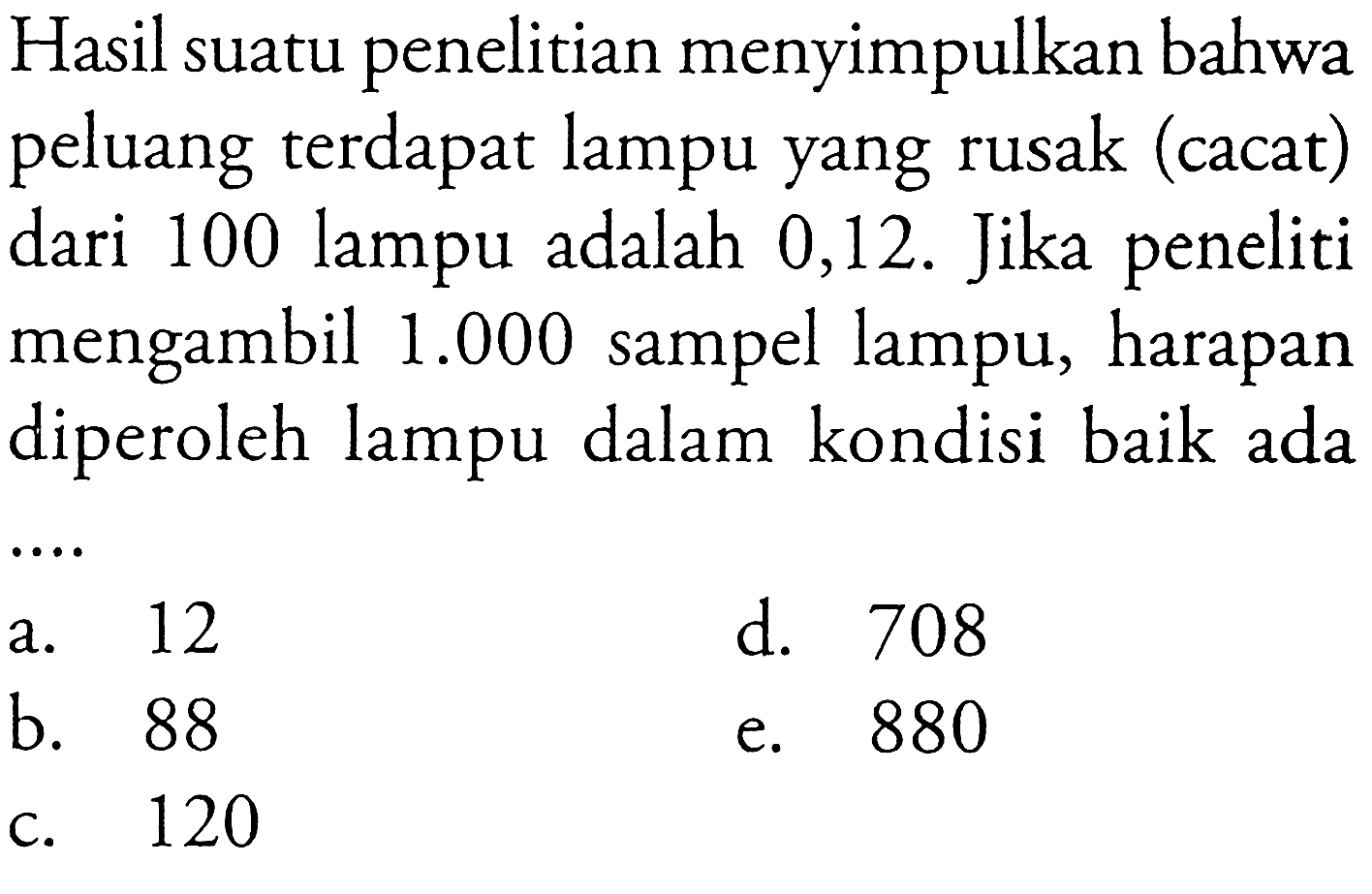 Hasil suatu penelitian menyimpulkan bahwa peluang terdapat lampu yang rusak (cacat) dari 100 lampu adalah 0,12 . Jika peneliti mengambil  1.000  sampel lampu, harapan diperoleh lampu dalam kondisi baik ada ...
