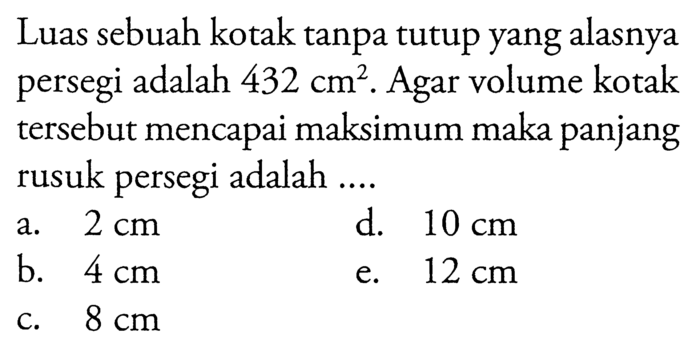 Luas sebuah kotak tanpa tutup yang alasnya persegi adalah  432cm^2 . Agar volume kotak tersebut mencapai maksimum maka panjang rusuk persegi adalah ....