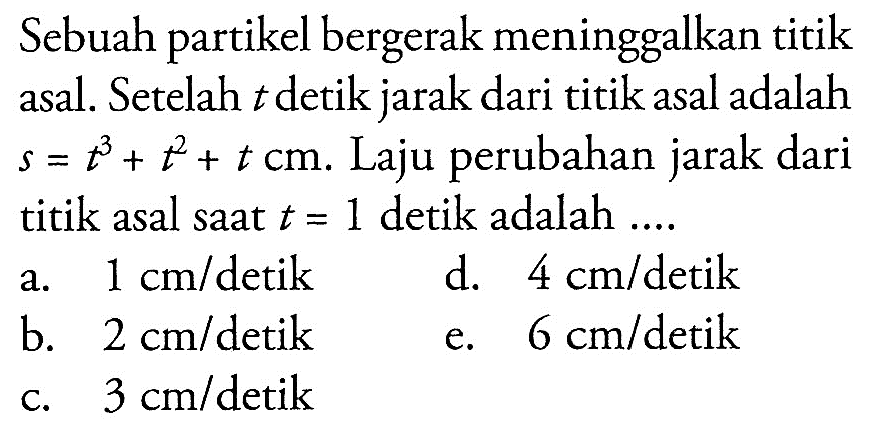 Sebuah partikel bergerak meninggalkan titik asal. Setelah t detik jarak dari titik asal adalah s=t^3+t^2+t cm. Laju perubahan jarak dari titik asal saat t=1 detik adalah .... 