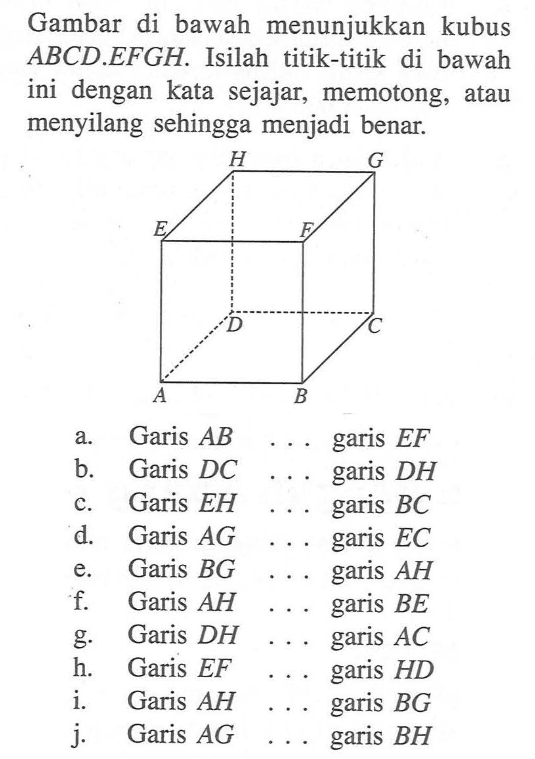 Gambar di bawah menunjukkan kubus ABCD EFGH Isilah titik-titik di bawah ini dengan kata sejajar, memotong, atau menyilang sehingga menjadi benar: A.Garis AB garis EF B. Garis DC garis DH C. Garis EH garis BC d. Garis AG garis EC e. Garis BG garis AH f. Garis AH garis BE g. Garis DH garis AC h. Garis EF garis HD i.Garis AH garis BG j. Garis AG garis BH