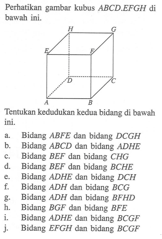 Perhatikan gambar kubus ABCD.EFGH di bawah ini. H G E F D C A B Tentukan kedudukan kedua bidang di bawah ini. a. Bidang ABFE dan bidang DCGH b. Bidang ABCD dan bidang ADHE c. Bidang BEF dan bidang CHG d. Bidang BEF dan bidang BCHE e. Bidang ADHE dan bidang DCH f. Bidang ADH dan bidang BCG g. Bidang ADH dan bidang BFHD h. Bidang BGF dan bidang BFE i. Bidang ADHE dan bidang BCGF j. Bidang EFGH dan bidang BCGF