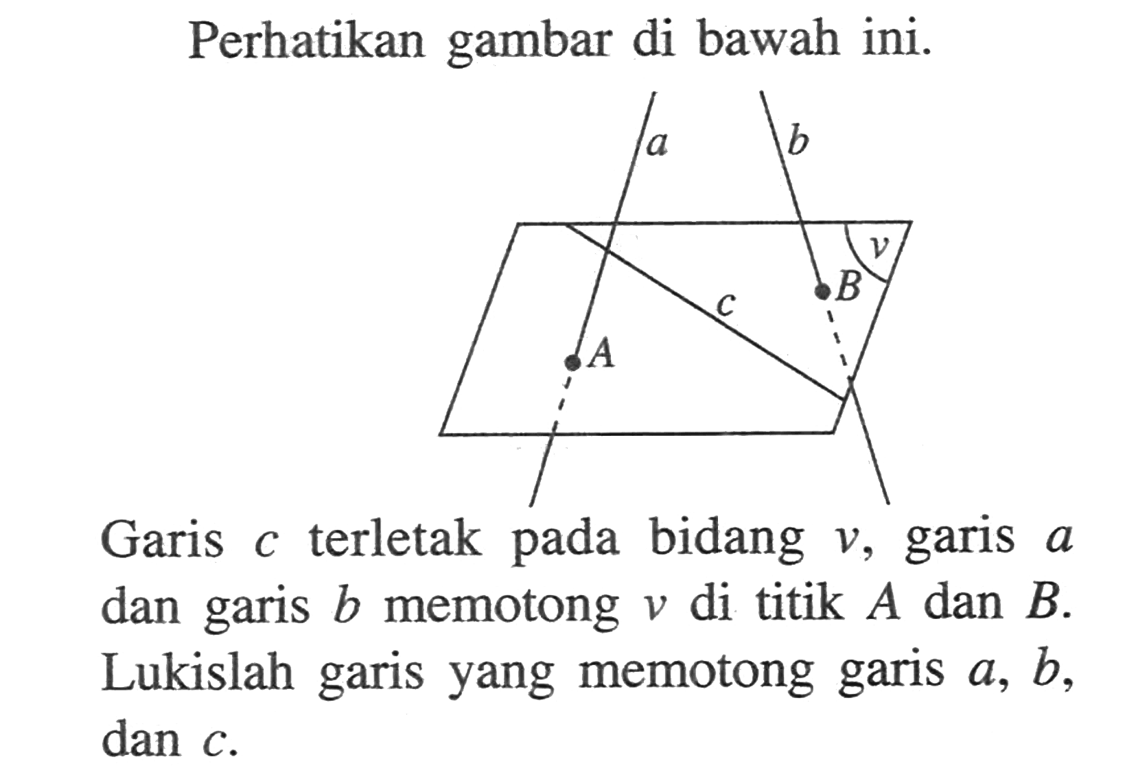 Perhatikan gambar di bawah ini. a a A c B v Garis c terletak pada v, garis a dan b memotong v di titik A dan B. Lukislah garis yang memotong garis a, b, garis dan c.