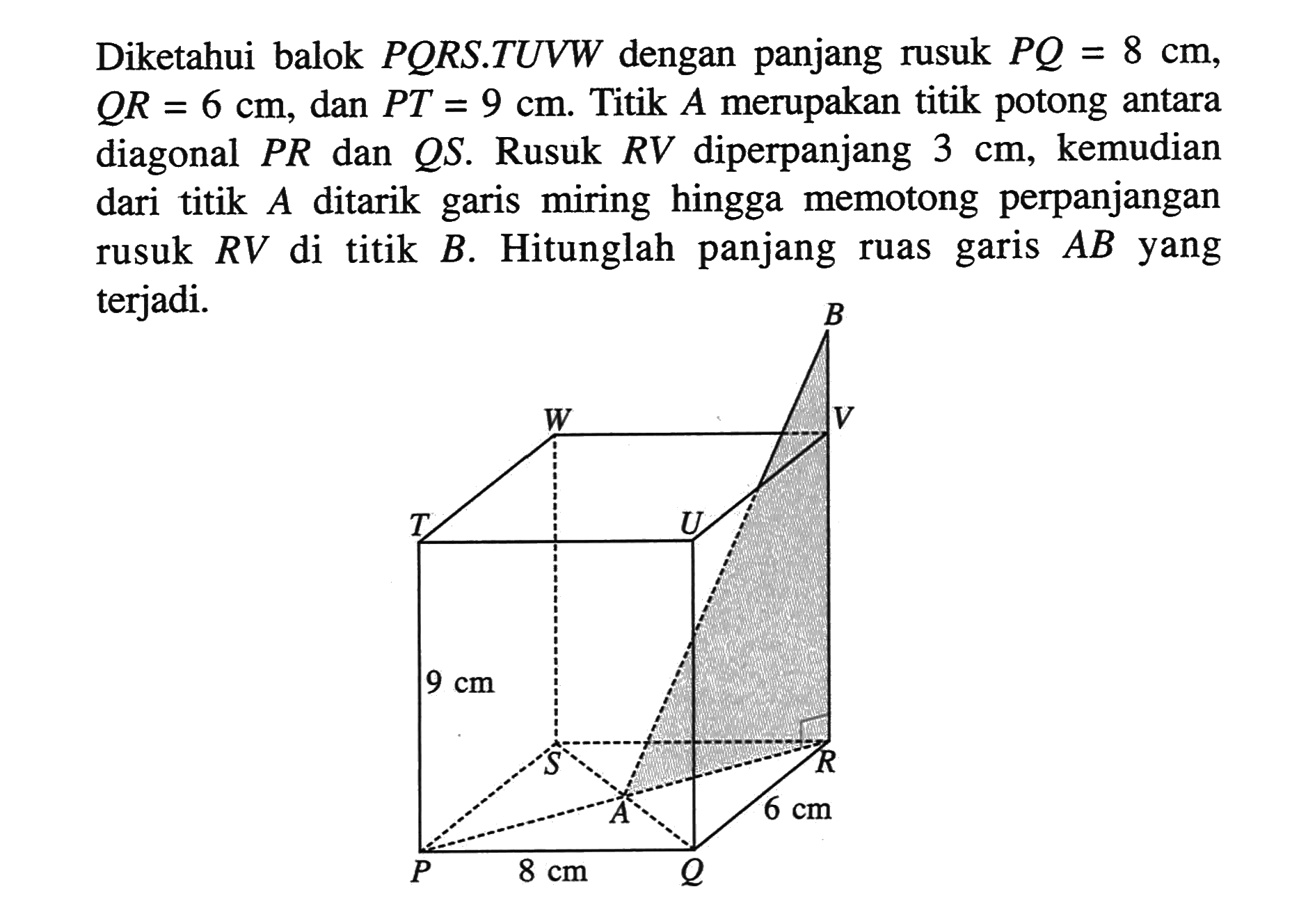 Diketahui balok PORS.TUVW dengan panjang rusuk PQ = 8 cm, QR = 6 cm, dan PT = 9 cm. Titik A merupakan titik potong antara diagonal PR dan QS. Rusuk RV diperpanjang 3 cm, kemudian dari titik A ditarik garis miring hingga memotong perpanjangan rusuk RV di titik B. Hitunglah panjang ruas garis AB yang terjadi. 9 cm 8 cm 6 cm