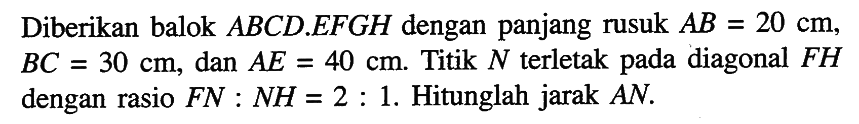 Diberikan balok ABCD.EFGH dengan panjang rusuk AB = 20 cm, BC = 30 cm, dan AE = 40 cm. Titik N terletak pada diagonal FH dengan rasio FN : NH = 2 : 1. Hitunglah jarak AN.