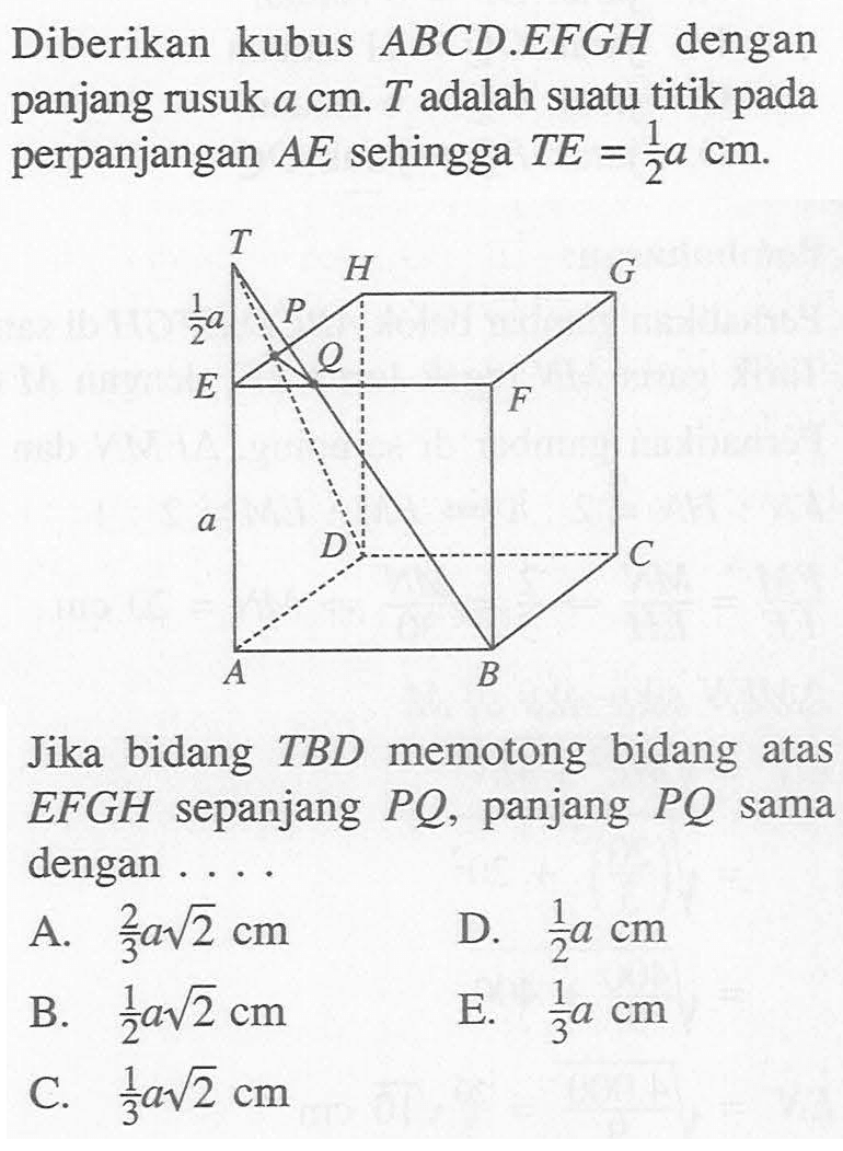 Diberikan kubus ABCD.EFGH dengan panjang rusuk a cm. T adalah suatu titik pada perpanjangan AE sehingga TE=(1/2)a cm. Jika bidang TBD memotong bidang atas EFGH sepanjang PQ, panjang PQ sama dengan ....