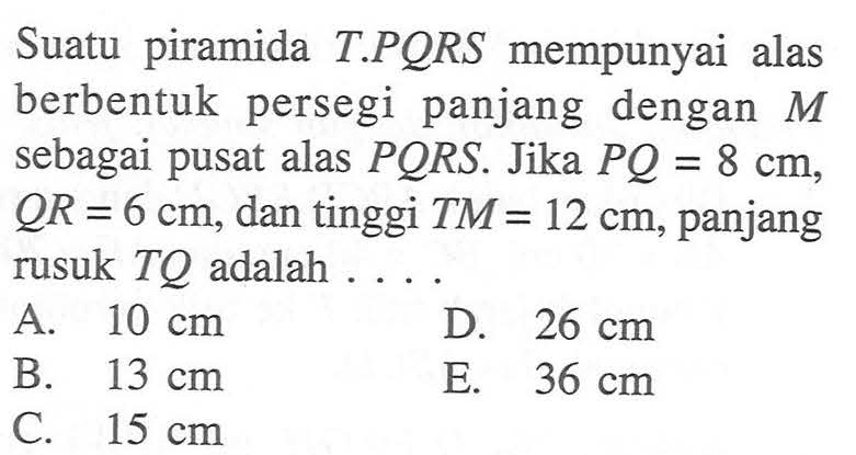 Suatu piramida T.PQRS mempunyai alas berbentuk persegi panjang dengan M sebagai pusat alas PQRS. Jika PQ=8 cm, QR=6 cm, dan tinggi TM=12 cm, panjang rusuk TQ adalah ....