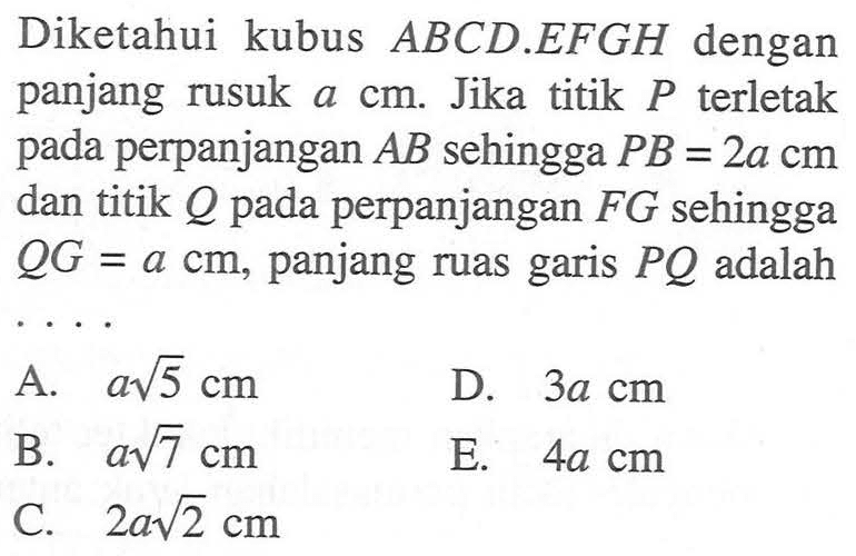 Diketahui kubus ABCD.EFGH dengan panjang rusuk a cm. Jika titik P terletak pada perpanjangan AB sehingga PB = 2a cm dan titik Q pada perpanjangan FG sehingga QG = a cm, panjang ruas garis PQ adalah .....