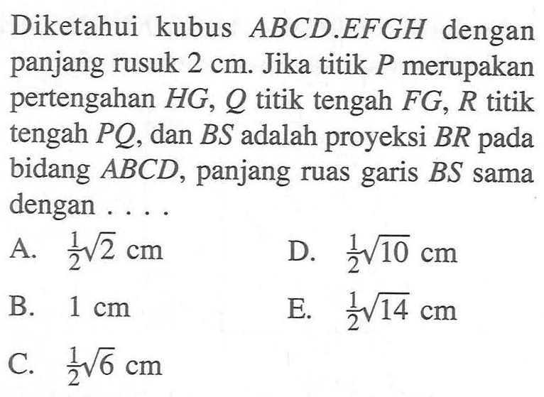 Diketahui kubus ABCD EFGH dengan panjang rusuk 2 cm. Jika titik P merupakan pertengahan HG, Q titik tengah FG, R titik tengah PQ, dan BS adalah proyeksi BR pada bidang ABCD, panjang ruas garis BS sama dengan ....