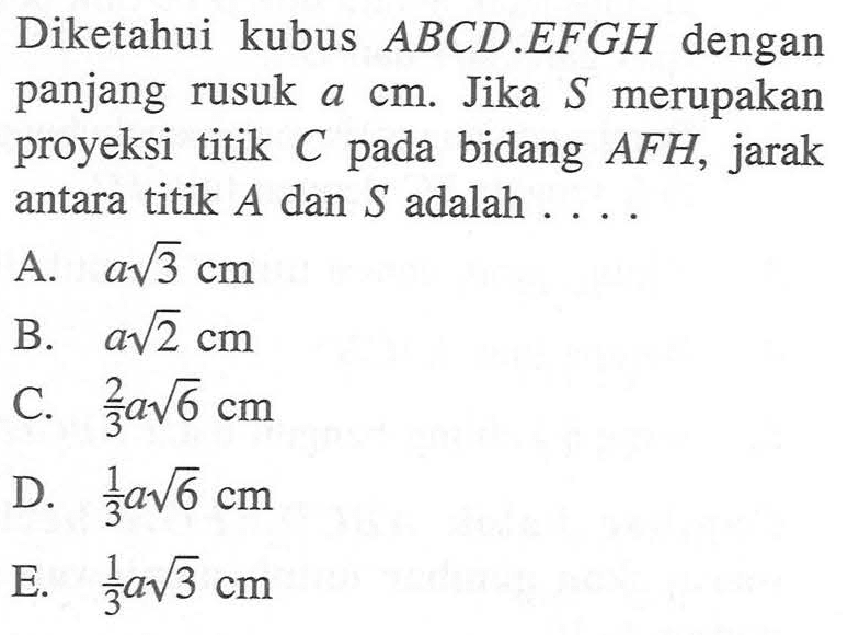 Diketahui kubus ABCD.EFGH dengan panjang rusuk a cm. Jika S merupakan proyeksi titik C pada bidang AFH, jarak antara titik A dan S adalah....