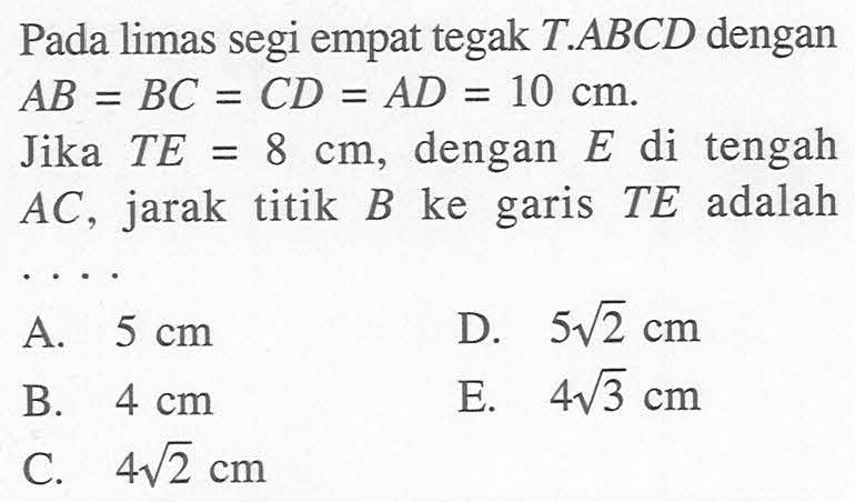 Pada limas segi empat tegak T.ABCD dengan AB=BC=CD=AD=10 cm. Jika TE=8 cm, dengan E di tengah AC, jarak titik B ke garis TE adalah ...