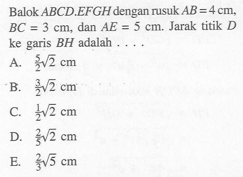 Balok ABCD.EFGH dengan rusuk AB=4 cm, BC=3 cm, dan AE=5 cm. Jarak titik D ke garis BH adalah .... 