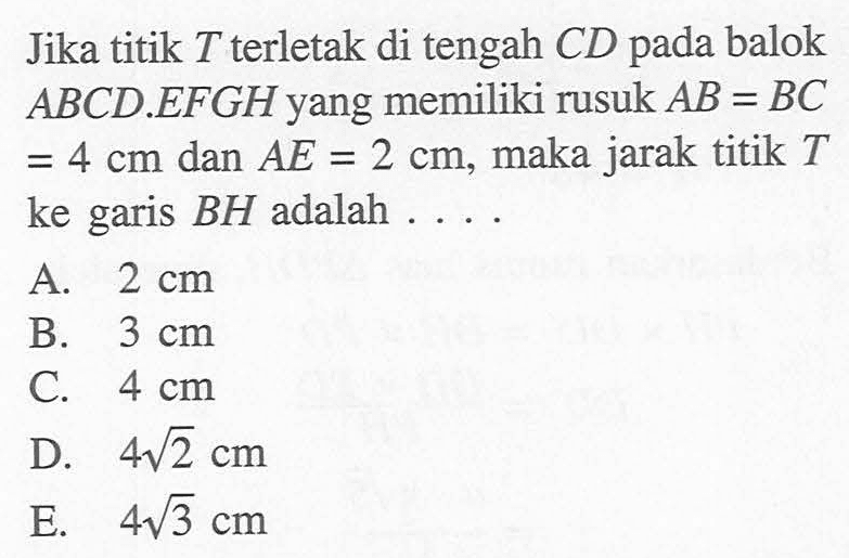 Jika titik T terletak di tengah CD pada balok ABCD EFGH yang memiliki rusuk AB = BC cm dan AE 2 cm; maka jarak titik T 4 = = ke garis BH adalah A 2 cm B 3 cm C 4 cm D 4V2 cm E 413 cm