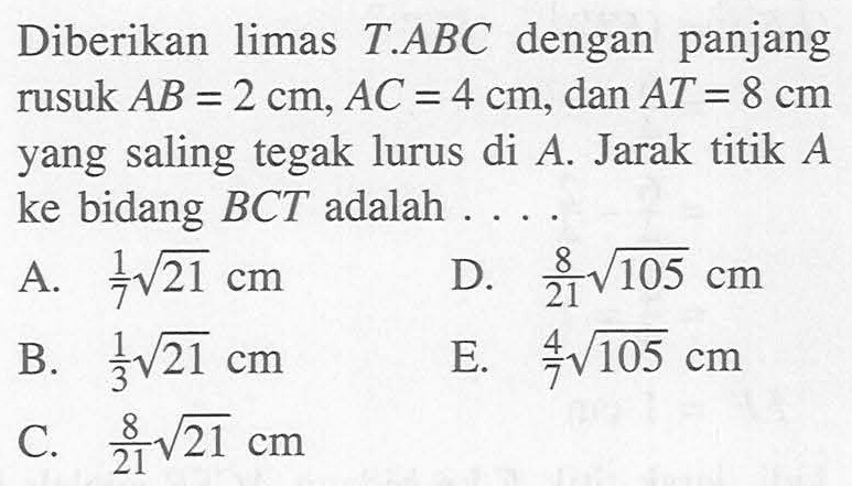 Diberikan limas T.ABC dengan panjang rusuk AB=2 cm, AC = 4 cm, dan AT = 8 cm yang saling tegak lurus di A. Jarak titik A ke bidang BCT adalah ....