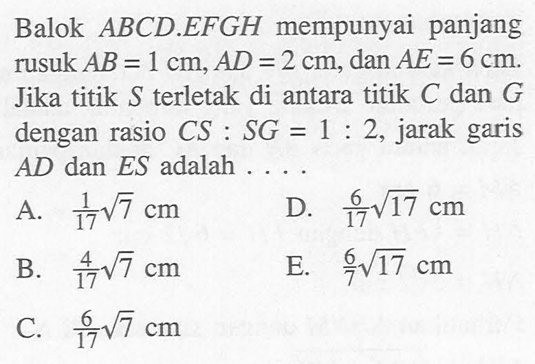 Balok ABCD.EFGH mempunyai panjang rusuk AB=1 cm, AD=2 cm, dan AE=6 cm. Jika titik S terletak di antara titik A dan G dengan rasio CS:SG=1:2, jarak garis AD dan ES adalah ....