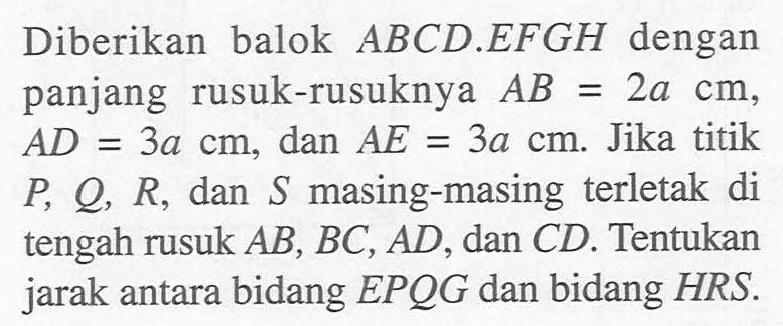 Diberikan balok ABCD.EFGH dengan panjang rusuk-rusuknya AB=2a cm, AD=3a cm, dan AE=3a cm. Jika titik P, Q, R, dan S masing-masing terletak di tengah rusuk AB, BC, AD, dan CD. Tentukan jarak antara bidang EPQG dan bidang HRS.