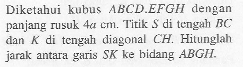 Diketahui kubus ABCD.EFGH dengan panjang rusuk 4a cm. Titik S di tengah BC dan K di tengah diagonal CH. Hitunglah jarak antara garis SK ke bidang ABGH.