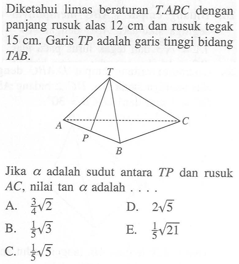 Diketahui limas beraturan T.ABC dengan panjang rusuk alas 12 cm dan rusuk tegak 15 cm. Garis TP adalah garis tinggi bidang TAB. Jika alpha adalah sudut antara TP dan rusuk AC, nilai tan alpha adalah . . . .