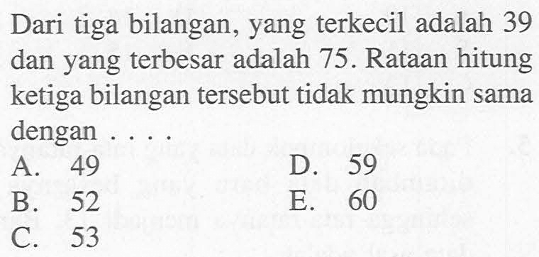 Dari tiga bilangan, yang terkecil adalah 39 dan yang terbesar adalah 75. Rataan hitung ketiga bilangan tersebut tidak mungkin sama dengan .... 