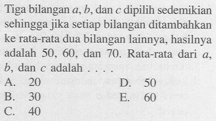 Tiga bilangan a, b, dan c dipilih sedemikian sehingga jika setiap bilangan ditambahkan ke rata-rata dua bilangan lainnya, hasilnya adalah 50, 60 dan 70. Rata-rata dari a , b, dan c adalah . . . .