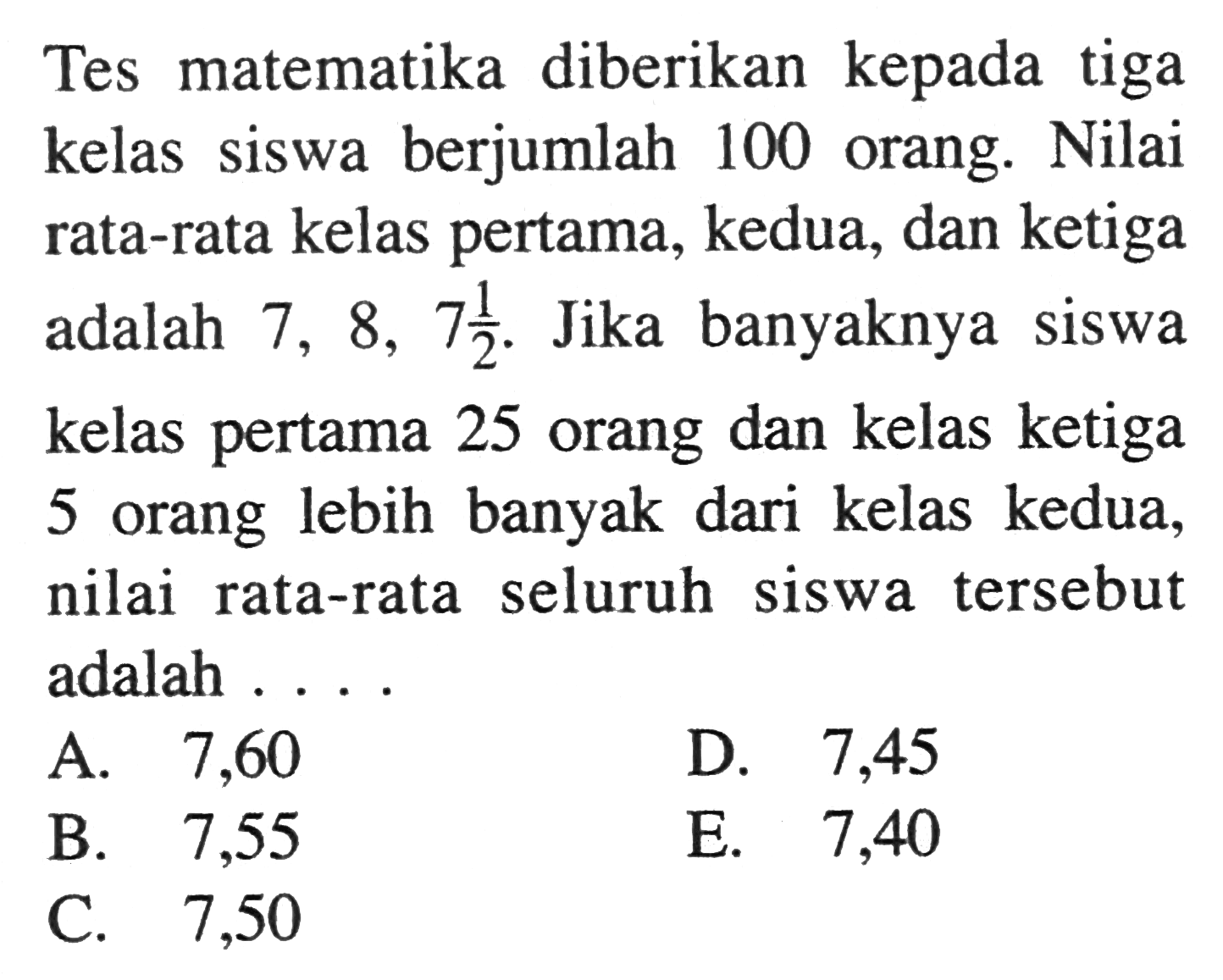 Tes matematika diberikan kepada tiga kelas siswa berjumlah 100 orang. Nilai rata-rata kelas pertama, kedua, dan ketiga adalah 7,8,7 1/2. Jika banyaknya siswa kelas pertama 25 orang dan kelas ketiga 5 orang lebih banyak dari kelas kedua, nilai rata-rata seluruh siswa tersebut adalah ....