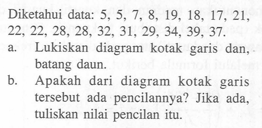 Diketahui data: 5, 5, 7, 8, 19, 18, 17, 21, 22, 22, 28, 28, 32, 31, 29, 34, 39, 37. a. Lukiskan diagram kotak garis dan, batang daun. b. Apakah dari diagram kotak garis tersebut ada pencilannya? Jika ada, tuliskan nilai pencilan itu.