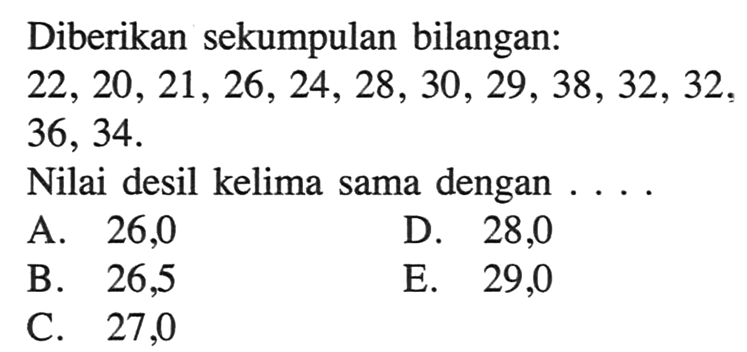 Diberikan sekumpulan bilangan: 22, 20, 21, 26, 24, 28, 30, 29, 38, 32, 32, 36, 34. Nilai desil kelima sama dengan . . . .