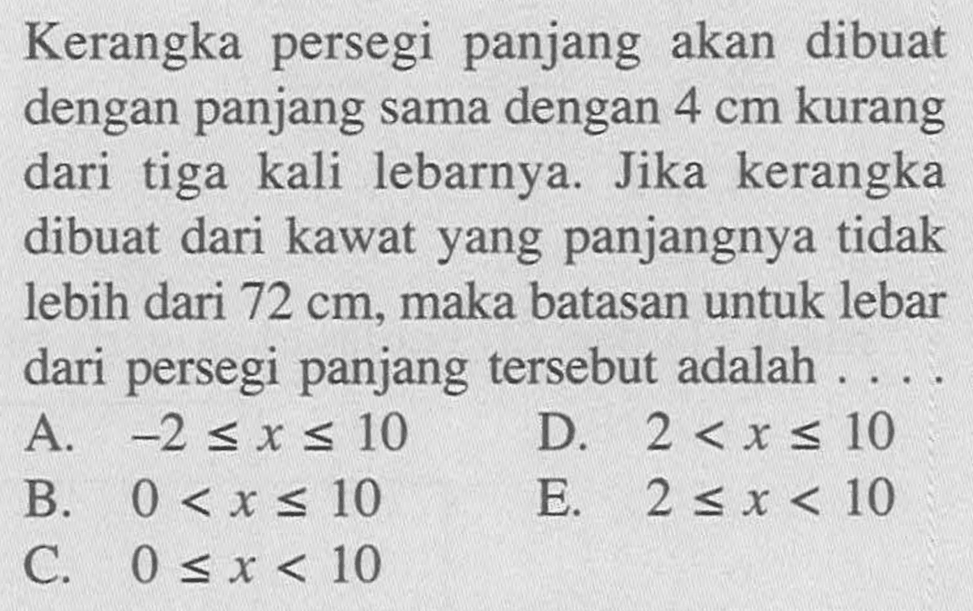 Kerangka persegi panjang akan dibuat dengan panjang sama dengan 4 cm kurang dari tiga kali lebarnya. Jika kerangka dibuat dari kawat yang panjangnya tidak lebih dari 72 cm, maka batasan untuk lebar dari persegi panjang tersebut adalah....