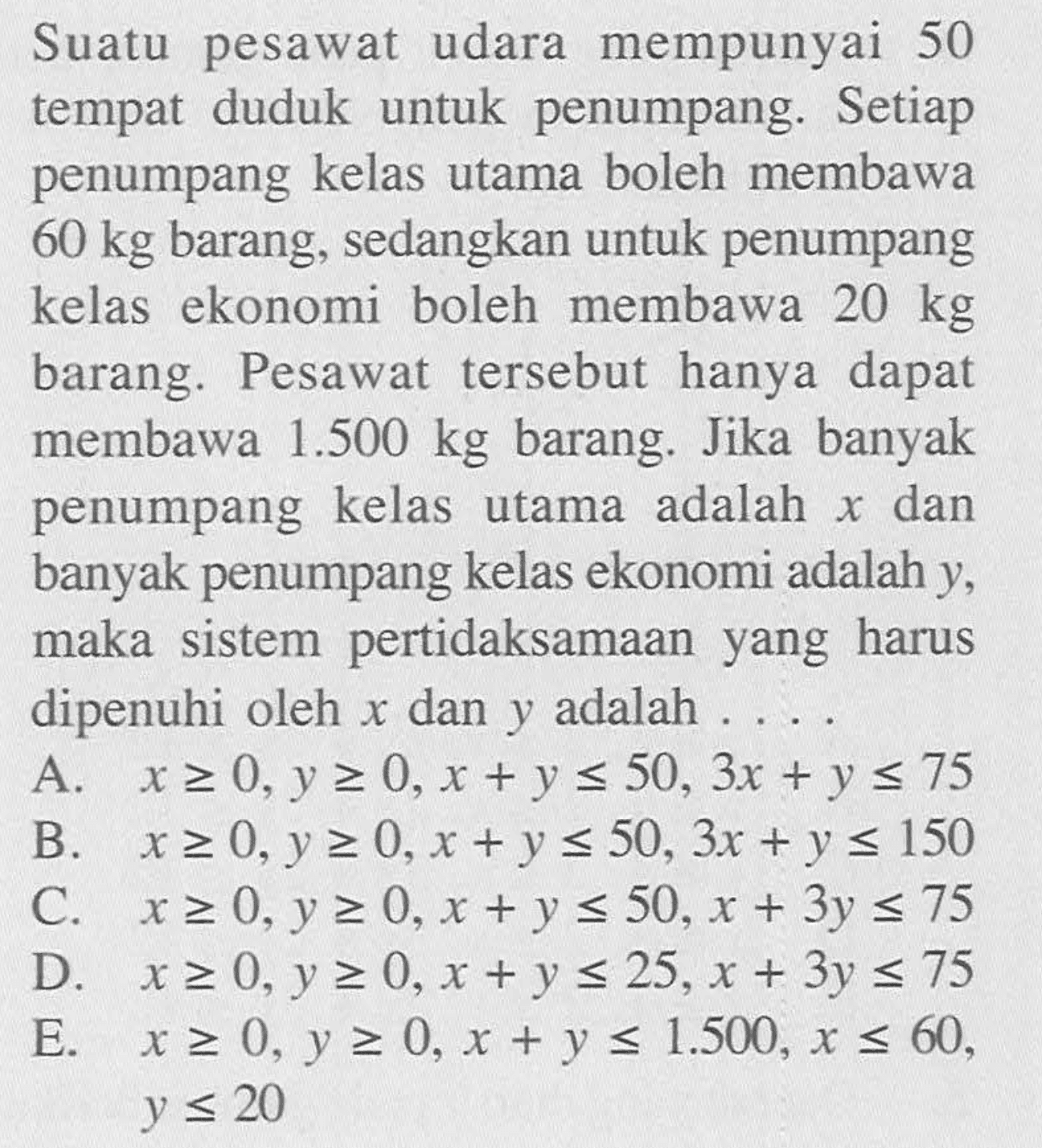 Suatu pesawat udara mempunyai 50 Setiap tempat duduk untuk penumpang. Setiap penumpang kelas utama boleh membawa kg 60 barang, sedangkan untuk penumpang kelas ekonomi boleh membawa 20 kg barang. Pesawat tersebut hanya dapat membawa 1.500 kg barang. Jika banyak penumpang kelas utama adalah x dan banyak penumpang kelas ekonomi adalah y, maka sistem pertidaksamaan yang harus dipenuhi oleh x dan y adalah . . . .