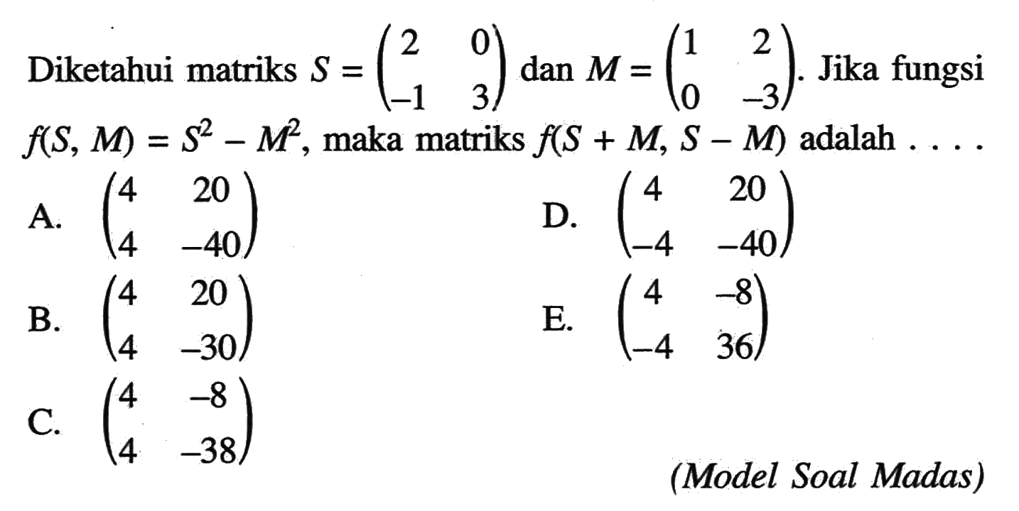 Diketahui matriks S=(2 0 -1 3) dan M=(1 2 0 -3). Jika fungsi f(S, M)=S^2-M^2, maka matriks f(S+M, S-M) adalah . . . .