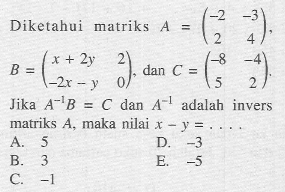 Diketahui matriks A=(-2 -3 2 4), B=(x+2y 2 -2x-y 0), dan C=(-8 -4 5 2). Jika A^-1 B=C dan A^-1 adalah invers matriks A, maka nilai x-y= ....