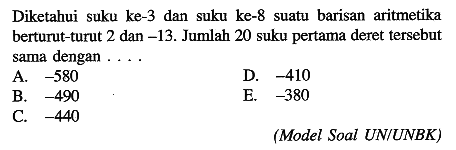 Diketahui suku ke-3 dan suku ke-8 suatu barisan aritmetika berturut-turut 2 dan -13. Jumlah 20 suku pertama deret tersebut sama dengan ...(Model Soal UN/UNBK)