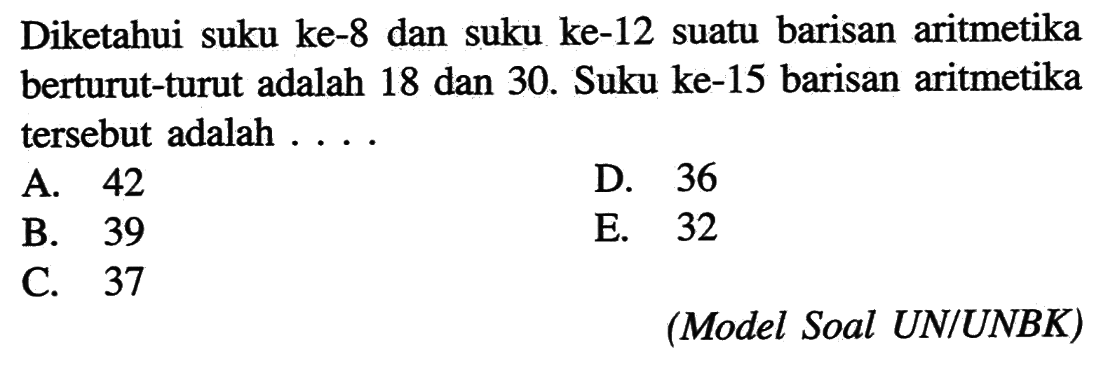 Diketahui suku ke- 8 dan suku ke-12 suatu barisan aritmetika berturut-turut adalah 18 dan 30. Suku ke-15 barisan aritmetika tersebut adalah ....(Model Soal UN/UNBK)