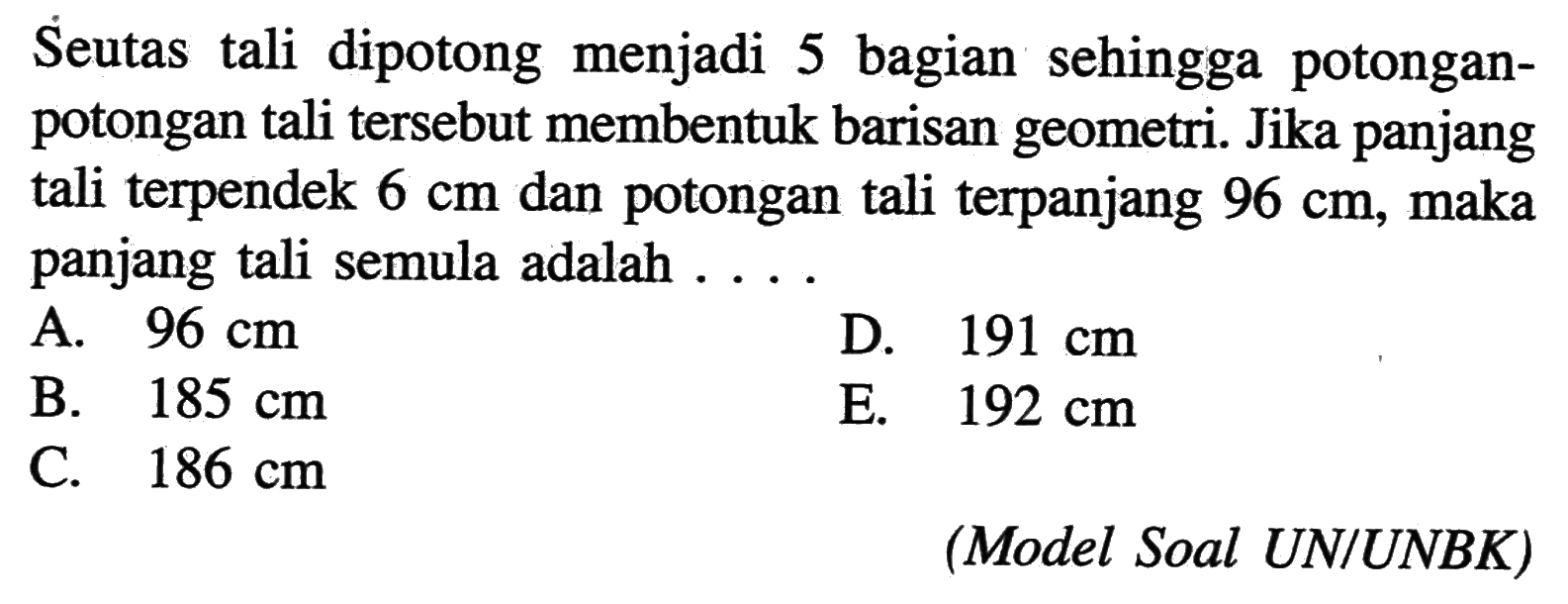 Seutas tali dipotong menjadi 5 bagian sehingga potongan- potongan tali tersebut membentuk barisan geometri. Jika panjang tali terpendek 6 cm dan potongan tali terpanjang 96 cm, maka panjang tali semula adalah 