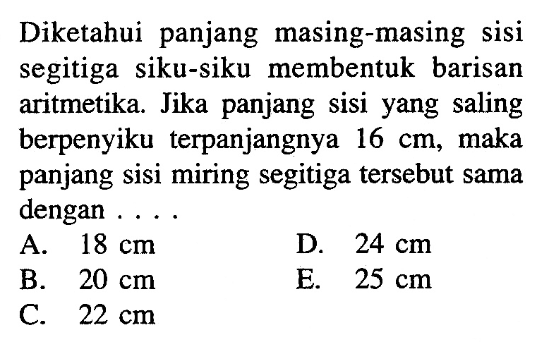 Diketahui panjang masing-masing sisi segitiga siku-siku membentuk barisan aritmetika. Jika panjang sisi yang saling berpenyiku terpanjangnya 16 cm, maka panjang sisi miring segitiga tersebut sama dengan .... 