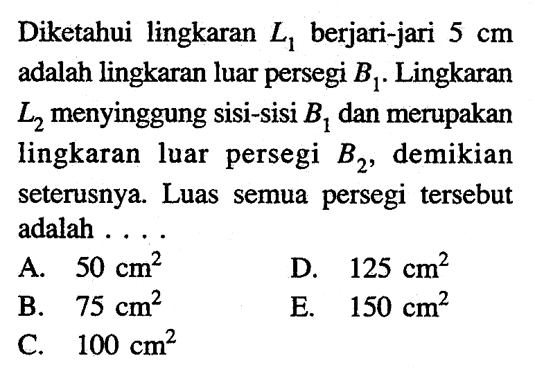 Diketahui lingkaran  L1  berjari-jari  5 cm  adalah lingkaran luar persegi  B1 . Lingkaran  L2  menyinggung sisi-sisi  B1  dan merupakan lingkaran luar persegi  B2 , demikian seterusnya. Luas semua persegi tersebut adalah ....