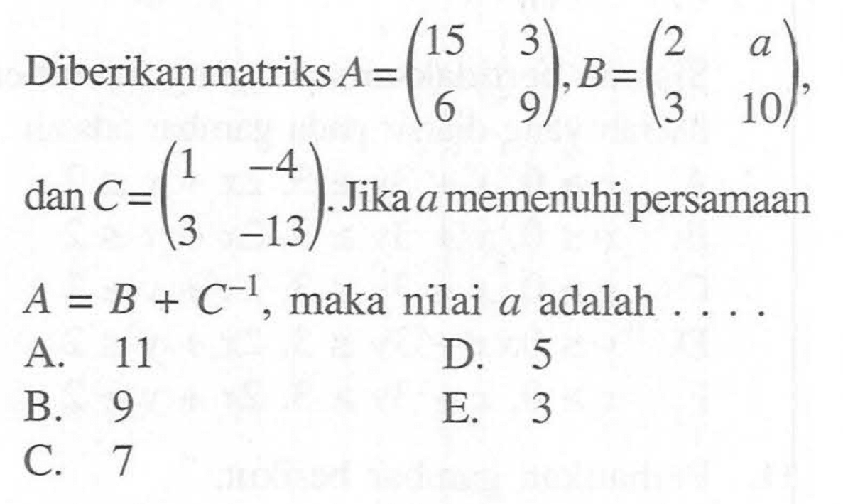 Diberikan matriks A=(15 3 6 9), B=(2 a 3 10), dan C=(1 -4 3 -13). Jika a memenuhi persamaan A=B+C^-1, maka nilai a adalah....