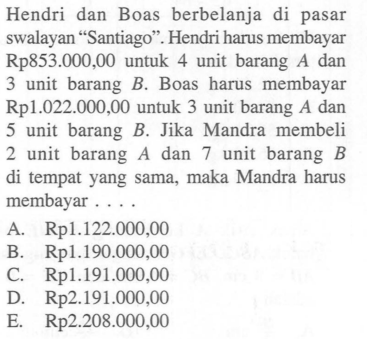 Hendri dan Boas berbelanja di pasar swalayan "Santiago". Hendri harus membayar Rp 853.000,00 untuk 4 unit barang A dan membayar 3 unit barang B Boas harus Rp 1.022.000,00 untuk 3 unit barang A dan 5 unit barang B. Jika Mandra membeli 2 unit barang A dan unit barang 7 B di tempat yang sama, maka Mandra harus membayar ....