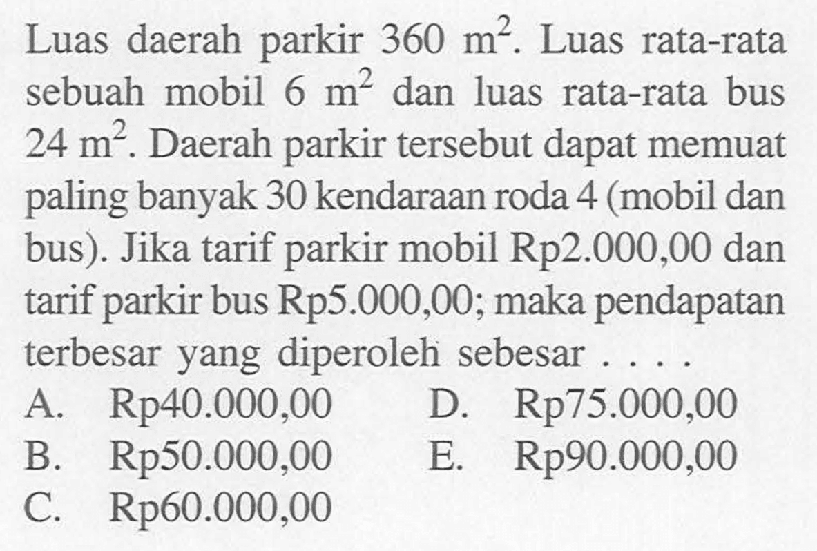 Luas daerah parkir 360 m^2. Luas rata-rata sebuah mobil 6 m^2 dan luas rata-rata bus 24 m^2. Daerah parkir tersebut dapat memuat paling banyak 30 kendaraan roda 4 (mobil dan bus). Jika tarif parkir mobil Rp2.000,00 dan tarif bus Rp5.000,00; maka pendapatan parkir terbesar yang diperoleh sebesar ... A. Rp40.000,00 D. Rp75.000,00 B. Rp50.000,00 E. Rp90.000,00 C Rp6o.000,00