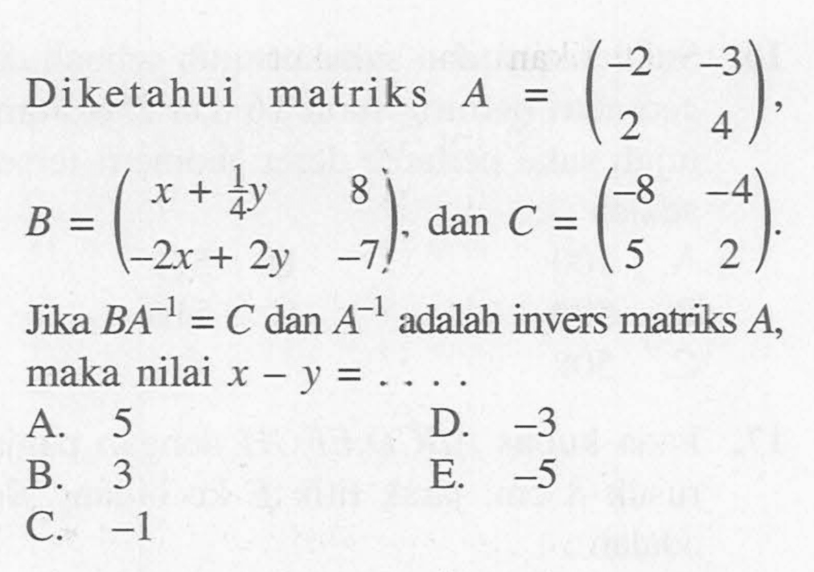 Diketahui matriks A=(-2 -3 2 4), B=(x+1/4y 8 -2x+2y -7), dan C=(-8 -4 5 2). Jika BA^(-1)=C dan A^(-1) adalah invers matriks A, maka nilai x-y= . . . .