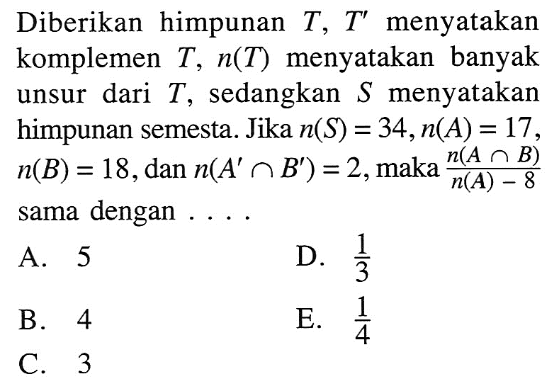 Diberikan himpunan  T, T'  menyatakan komplemen  T, n(T)  menyatakan banyak unsur dari  T , sedangkan  S  menyatakan himpunan semesta. Jika  n(S)=34, n(A)=17 ,  n(B)=18 , dan  n(A' n B')=2 , maka  n(A n B)n(A)-8  sama dengan ....A. 5D.  1/3 B. 4E.  1/4 C. 3