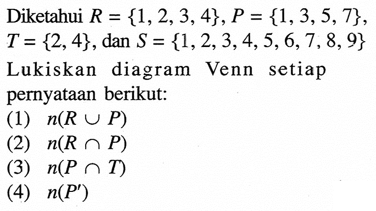 Diketahui R=1,2,3,4, P=1,3,5,7, T=2,4, dan S=1,2,3,4,5,6,7,8,9  Lukiskan diagram Venn setiap pernyataan berikut:(1)  n(R u P) (2)  n(R n P) (3)  n(P n T) (4)  n(P') 
