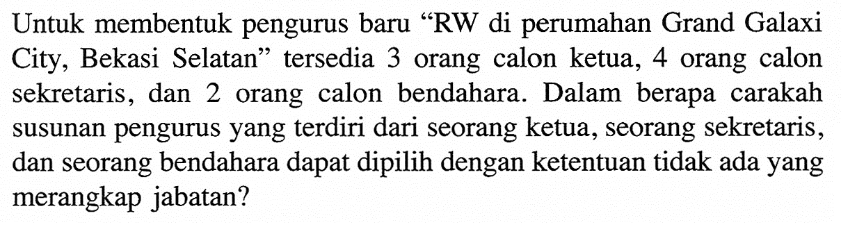 Untuk membentuk pengurus baru 'RW di perumahan Grand Galaxi City, Bekasi Selatan' tersedia 3 orang calon ketua, 4 orang calon sekretaris, dan 2 orang calon bendahara. Dalam berapa carakah susunan pengurus yang  terdiri dari seorang ketua, seorang sekretaris, dan seorang bendahara dapat dipilih dengan ketentuan tidak ada yang merangkap jabatan?