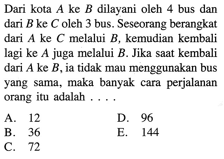 Dari kota A ke B dilayani oleh 4 bus dan dari B ke C oleh 3 bus. Seseorang berangkat dari A ke C melalui B, kemudian kembali lagi ke A juga melalui B. Jika saat kembali dari A ke B, ia tidak mau menggunakan bus yang sama, maka banyak perjalanan cara orang itu adalah .... A 12 D. 96 B. 36 E. 144 C. 72