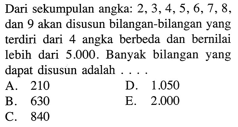 Dari sekumpulan angka:  2,3,4,5,6,7,8 , dan 9 akan disusun bilangan-bilangan yang terdiri dari 4 angka berbeda dan bernilai lebih dari  5.000 . Banyak bilangan yang dapat disusun adalah ....A. 210D.  1.050 B. 630E.  2.000 C. 840