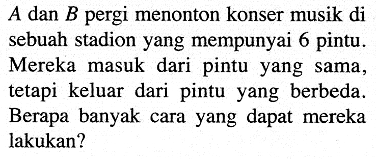  A  dan  B  pergi menonton konser musik di sebuah stadion yang mempunyai 6 pintu.Mereka masuk dari pintu yang sama, tetapi keluar dari pintu yang berbeda.Berapa banyak cara yang dapat mereka lakukan?