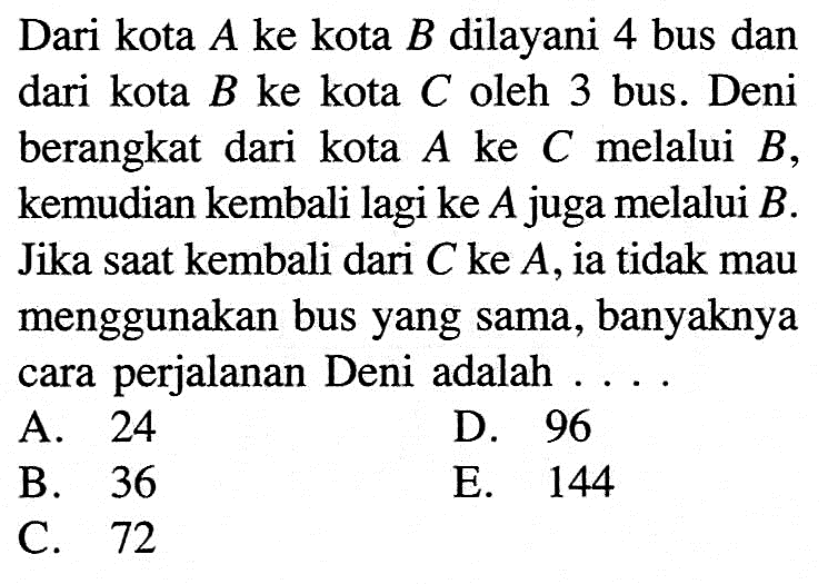 Dari kota  A  ke kota  B  dilayani 4 bus dan dari kota  B  ke kota  C  oleh 3 bus. Deni berangkat dari kota  A  ke  C  melalui  B , kemudian kembali lagi ke  A  juga melalui  B . Jika saat kembali dari  C  ke  A , ia tidak mau menggunakan bus yang sama, banyaknya cara perjalanan Deni adalah ....