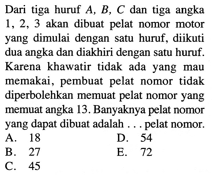 Dari tiga huruf A, B, C dan tiga angka 1,2,3 akan dibuat pelat nomor motor yang dimulai dengan satu huruf, diikuti dua angka dan diakhiri dengan satu huruf. Karena khawatir tidak ada yang mau memakai, pembuat pelat nomor tidak diperbolehkan memuat pelat nomor yang memuat angka 13. Banyaknya pelat nomor yang dapat dibuat adalah ... pelat nomor.