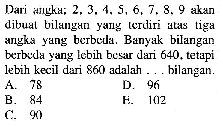 Dari angka;  2,3,4,5,6,7,8,9  akan dibuat bilangan yang terdiri atas tiga angka yang berbeda. Banyak bilangan berbeda yang lebih besar dari 640 , tetapi lebih kecil dari 860 adalah ... bilangan.