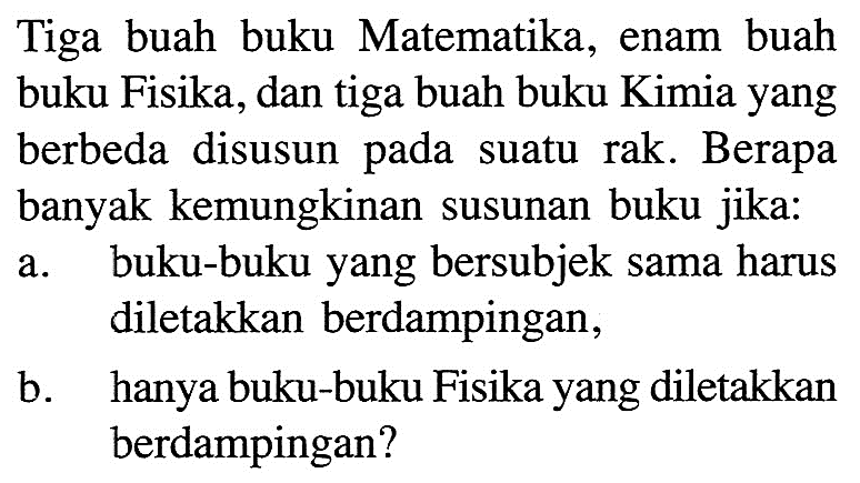 Tiga buah buku Matematika, enam buah buku Fisika, dan tiga buah buku Kimia yang berbeda disusun pada suatu rak. Berapa banyak kemungkinan susunan buku jika: a. buku-buku yang bersubjek sama harus diletakkan berdampingan, b. hanya buku-buku Fisika yang diletakkan berdampingan?