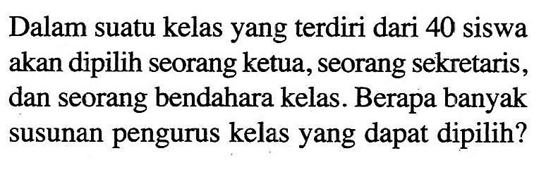 Dalam suatu kelas yang terdiri dari 40 siswa akan dipilih seorang ketua, seorang sekretaris, dan seorang bendahara kelas. Berapa banyak susunan pengurus kelas yang dapat dipilih?